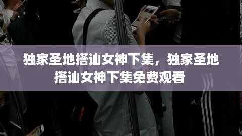 独家圣地搭讪女神下集，独家圣地搭讪女神下集免费观看 